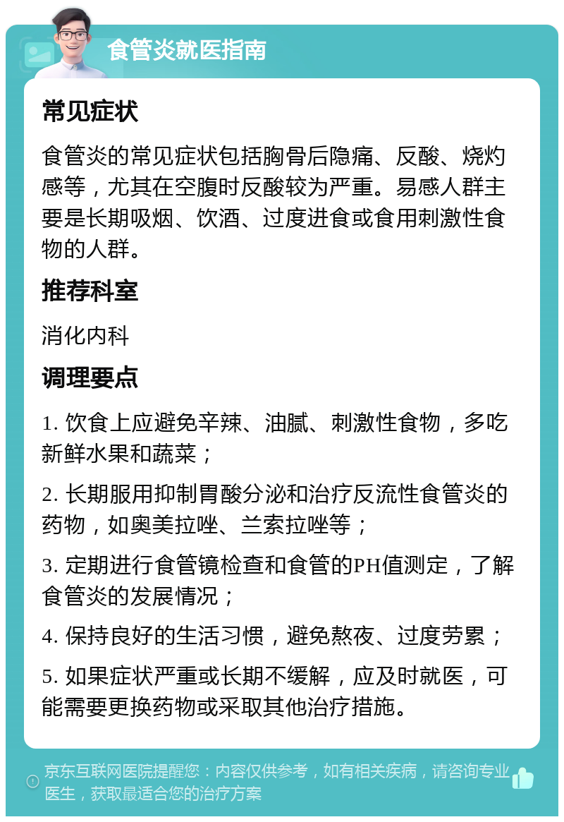 食管炎就医指南 常见症状 食管炎的常见症状包括胸骨后隐痛、反酸、烧灼感等，尤其在空腹时反酸较为严重。易感人群主要是长期吸烟、饮酒、过度进食或食用刺激性食物的人群。 推荐科室 消化内科 调理要点 1. 饮食上应避免辛辣、油腻、刺激性食物，多吃新鲜水果和蔬菜； 2. 长期服用抑制胃酸分泌和治疗反流性食管炎的药物，如奥美拉唑、兰索拉唑等； 3. 定期进行食管镜检查和食管的PH值测定，了解食管炎的发展情况； 4. 保持良好的生活习惯，避免熬夜、过度劳累； 5. 如果症状严重或长期不缓解，应及时就医，可能需要更换药物或采取其他治疗措施。