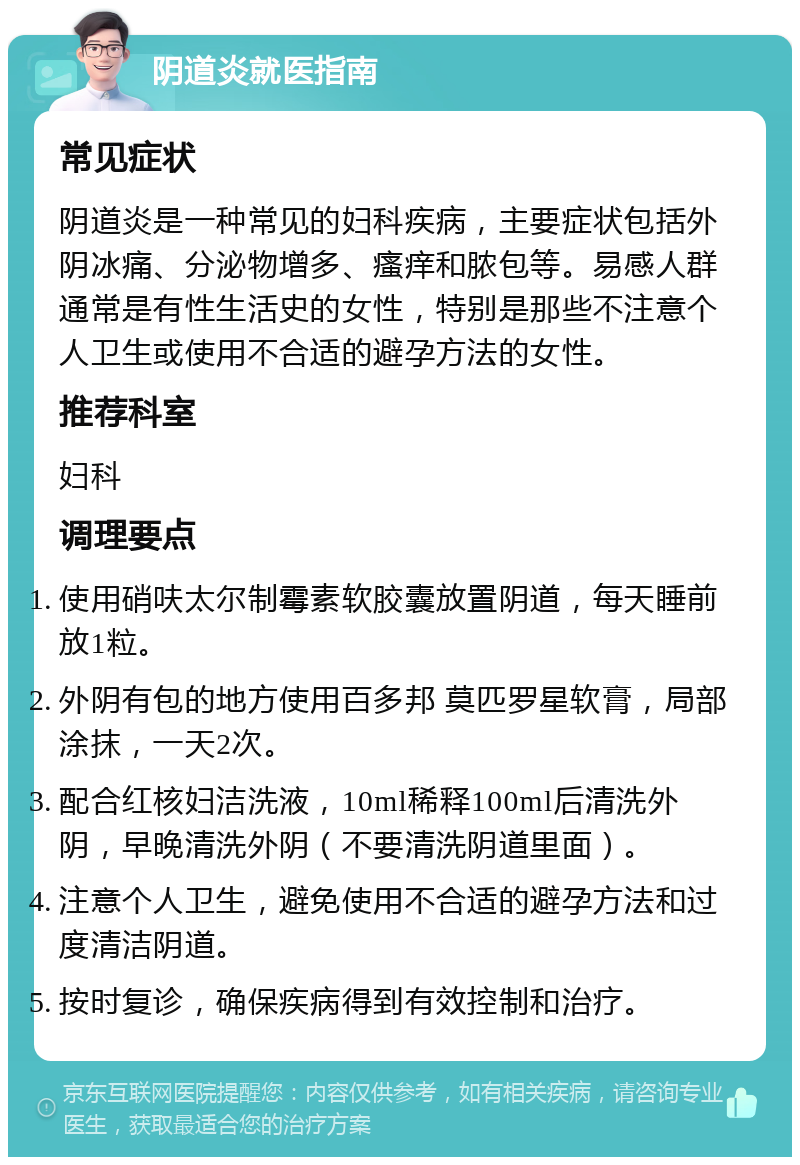 阴道炎就医指南 常见症状 阴道炎是一种常见的妇科疾病，主要症状包括外阴冰痛、分泌物增多、瘙痒和脓包等。易感人群通常是有性生活史的女性，特别是那些不注意个人卫生或使用不合适的避孕方法的女性。 推荐科室 妇科 调理要点 使用硝呋太尔制霉素软胶囊放置阴道，每天睡前放1粒。 外阴有包的地方使用百多邦 莫匹罗星软膏，局部涂抹，一天2次。 配合红核妇洁洗液，10ml稀释100ml后清洗外阴，早晚清洗外阴（不要清洗阴道里面）。 注意个人卫生，避免使用不合适的避孕方法和过度清洁阴道。 按时复诊，确保疾病得到有效控制和治疗。