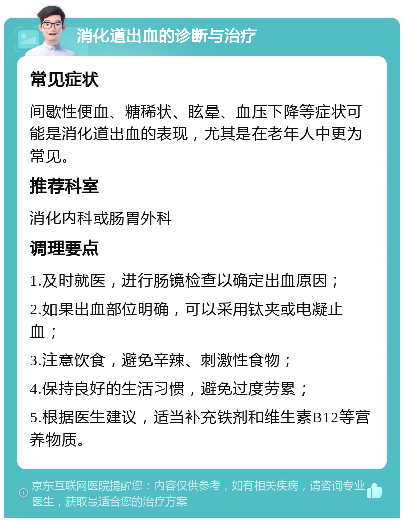 消化道出血的诊断与治疗 常见症状 间歇性便血、糖稀状、眩晕、血压下降等症状可能是消化道出血的表现，尤其是在老年人中更为常见。 推荐科室 消化内科或肠胃外科 调理要点 1.及时就医，进行肠镜检查以确定出血原因； 2.如果出血部位明确，可以采用钛夹或电凝止血； 3.注意饮食，避免辛辣、刺激性食物； 4.保持良好的生活习惯，避免过度劳累； 5.根据医生建议，适当补充铁剂和维生素B12等营养物质。