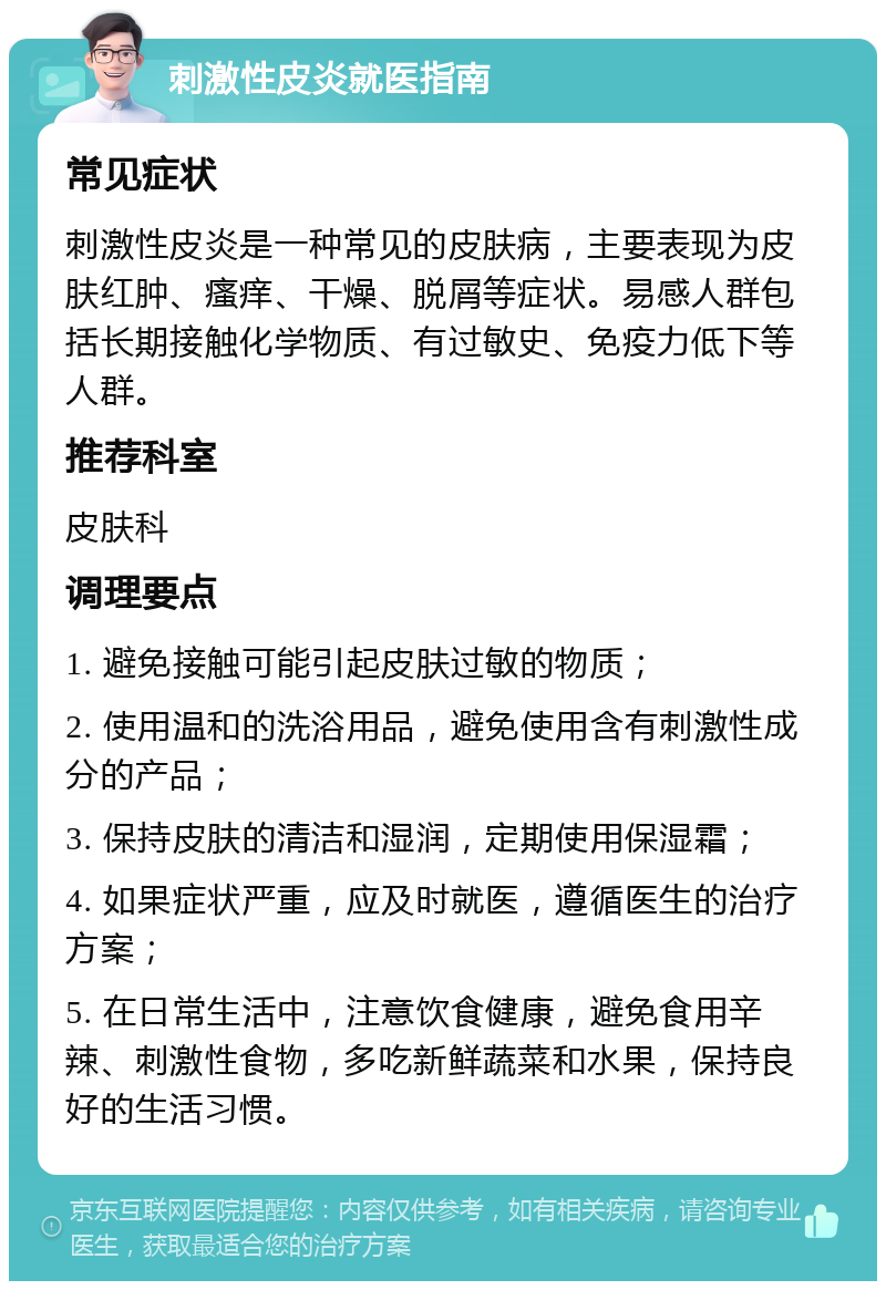 刺激性皮炎就医指南 常见症状 刺激性皮炎是一种常见的皮肤病，主要表现为皮肤红肿、瘙痒、干燥、脱屑等症状。易感人群包括长期接触化学物质、有过敏史、免疫力低下等人群。 推荐科室 皮肤科 调理要点 1. 避免接触可能引起皮肤过敏的物质； 2. 使用温和的洗浴用品，避免使用含有刺激性成分的产品； 3. 保持皮肤的清洁和湿润，定期使用保湿霜； 4. 如果症状严重，应及时就医，遵循医生的治疗方案； 5. 在日常生活中，注意饮食健康，避免食用辛辣、刺激性食物，多吃新鲜蔬菜和水果，保持良好的生活习惯。