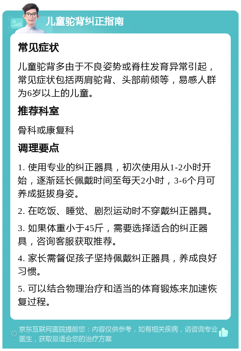 儿童驼背纠正指南 常见症状 儿童驼背多由于不良姿势或脊柱发育异常引起，常见症状包括两肩驼背、头部前倾等，易感人群为6岁以上的儿童。 推荐科室 骨科或康复科 调理要点 1. 使用专业的纠正器具，初次使用从1-2小时开始，逐渐延长佩戴时间至每天2小时，3-6个月可养成挺拔身姿。 2. 在吃饭、睡觉、剧烈运动时不穿戴纠正器具。 3. 如果体重小于45斤，需要选择适合的纠正器具，咨询客服获取推荐。 4. 家长需督促孩子坚持佩戴纠正器具，养成良好习惯。 5. 可以结合物理治疗和适当的体育锻炼来加速恢复过程。