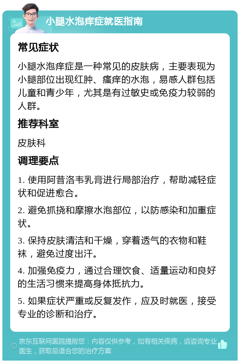 小腿水泡痒症就医指南 常见症状 小腿水泡痒症是一种常见的皮肤病，主要表现为小腿部位出现红肿、瘙痒的水泡，易感人群包括儿童和青少年，尤其是有过敏史或免疫力较弱的人群。 推荐科室 皮肤科 调理要点 1. 使用阿昔洛韦乳膏进行局部治疗，帮助减轻症状和促进愈合。 2. 避免抓挠和摩擦水泡部位，以防感染和加重症状。 3. 保持皮肤清洁和干燥，穿着透气的衣物和鞋袜，避免过度出汗。 4. 加强免疫力，通过合理饮食、适量运动和良好的生活习惯来提高身体抵抗力。 5. 如果症状严重或反复发作，应及时就医，接受专业的诊断和治疗。