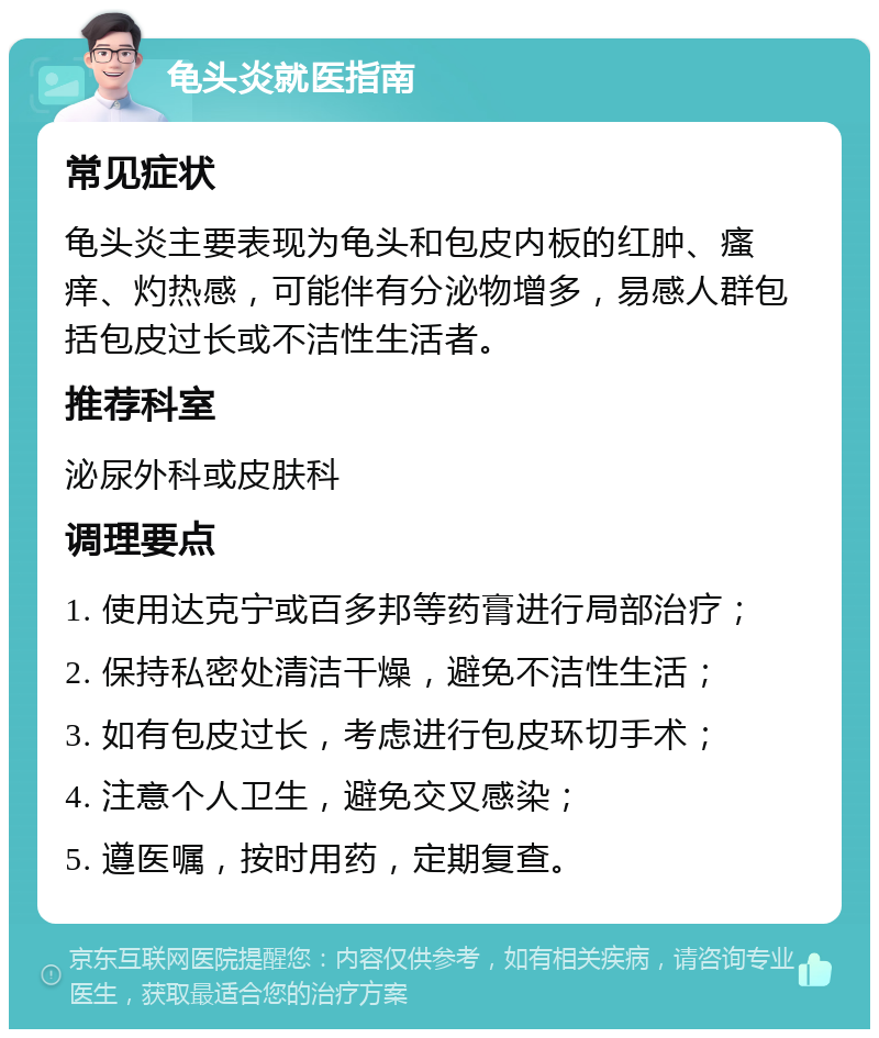 龟头炎就医指南 常见症状 龟头炎主要表现为龟头和包皮内板的红肿、瘙痒、灼热感，可能伴有分泌物增多，易感人群包括包皮过长或不洁性生活者。 推荐科室 泌尿外科或皮肤科 调理要点 1. 使用达克宁或百多邦等药膏进行局部治疗； 2. 保持私密处清洁干燥，避免不洁性生活； 3. 如有包皮过长，考虑进行包皮环切手术； 4. 注意个人卫生，避免交叉感染； 5. 遵医嘱，按时用药，定期复查。