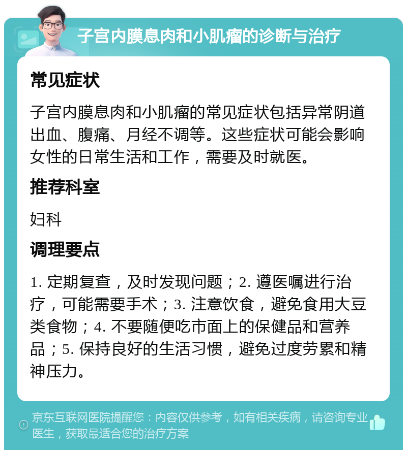 子宫内膜息肉和小肌瘤的诊断与治疗 常见症状 子宫内膜息肉和小肌瘤的常见症状包括异常阴道出血、腹痛、月经不调等。这些症状可能会影响女性的日常生活和工作，需要及时就医。 推荐科室 妇科 调理要点 1. 定期复查，及时发现问题；2. 遵医嘱进行治疗，可能需要手术；3. 注意饮食，避免食用大豆类食物；4. 不要随便吃市面上的保健品和营养品；5. 保持良好的生活习惯，避免过度劳累和精神压力。