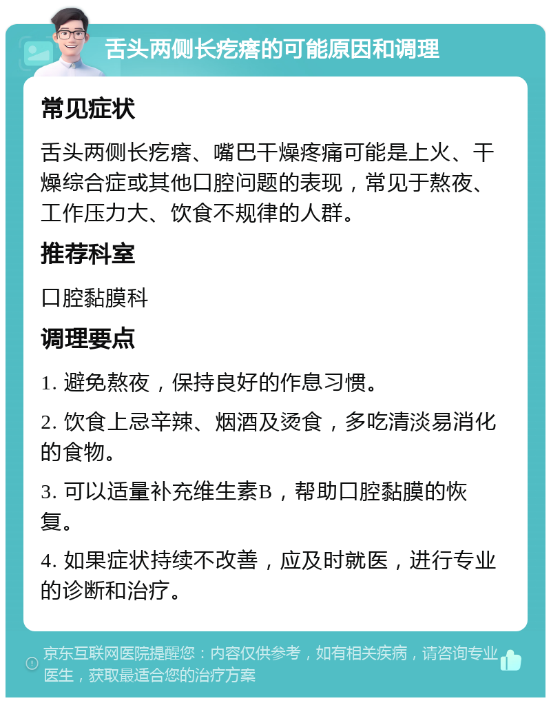 舌头两侧长疙瘩的可能原因和调理 常见症状 舌头两侧长疙瘩、嘴巴干燥疼痛可能是上火、干燥综合症或其他口腔问题的表现，常见于熬夜、工作压力大、饮食不规律的人群。 推荐科室 口腔黏膜科 调理要点 1. 避免熬夜，保持良好的作息习惯。 2. 饮食上忌辛辣、烟酒及烫食，多吃清淡易消化的食物。 3. 可以适量补充维生素B，帮助口腔黏膜的恢复。 4. 如果症状持续不改善，应及时就医，进行专业的诊断和治疗。