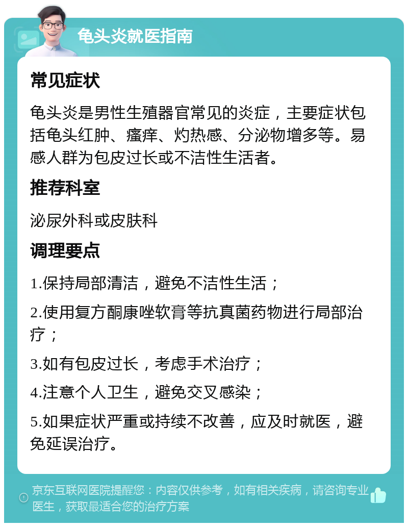 龟头炎就医指南 常见症状 龟头炎是男性生殖器官常见的炎症，主要症状包括龟头红肿、瘙痒、灼热感、分泌物增多等。易感人群为包皮过长或不洁性生活者。 推荐科室 泌尿外科或皮肤科 调理要点 1.保持局部清洁，避免不洁性生活； 2.使用复方酮康唑软膏等抗真菌药物进行局部治疗； 3.如有包皮过长，考虑手术治疗； 4.注意个人卫生，避免交叉感染； 5.如果症状严重或持续不改善，应及时就医，避免延误治疗。