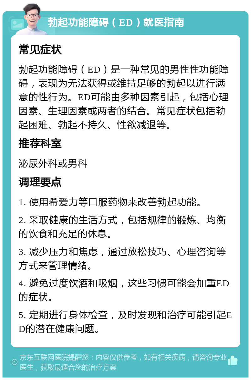 勃起功能障碍（ED）就医指南 常见症状 勃起功能障碍（ED）是一种常见的男性性功能障碍，表现为无法获得或维持足够的勃起以进行满意的性行为。ED可能由多种因素引起，包括心理因素、生理因素或两者的结合。常见症状包括勃起困难、勃起不持久、性欲减退等。 推荐科室 泌尿外科或男科 调理要点 1. 使用希爱力等口服药物来改善勃起功能。 2. 采取健康的生活方式，包括规律的锻炼、均衡的饮食和充足的休息。 3. 减少压力和焦虑，通过放松技巧、心理咨询等方式来管理情绪。 4. 避免过度饮酒和吸烟，这些习惯可能会加重ED的症状。 5. 定期进行身体检查，及时发现和治疗可能引起ED的潜在健康问题。