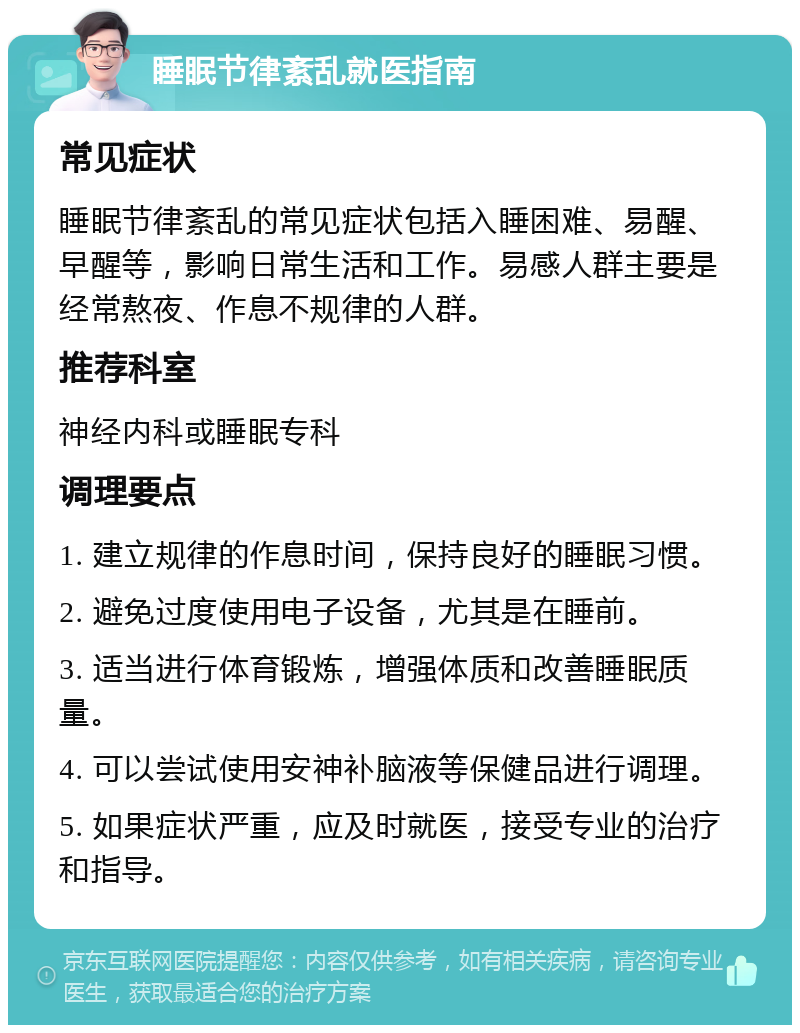 睡眠节律紊乱就医指南 常见症状 睡眠节律紊乱的常见症状包括入睡困难、易醒、早醒等，影响日常生活和工作。易感人群主要是经常熬夜、作息不规律的人群。 推荐科室 神经内科或睡眠专科 调理要点 1. 建立规律的作息时间，保持良好的睡眠习惯。 2. 避免过度使用电子设备，尤其是在睡前。 3. 适当进行体育锻炼，增强体质和改善睡眠质量。 4. 可以尝试使用安神补脑液等保健品进行调理。 5. 如果症状严重，应及时就医，接受专业的治疗和指导。