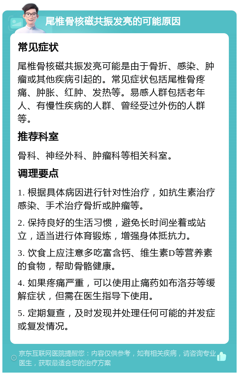 尾椎骨核磁共振发亮的可能原因 常见症状 尾椎骨核磁共振发亮可能是由于骨折、感染、肿瘤或其他疾病引起的。常见症状包括尾椎骨疼痛、肿胀、红肿、发热等。易感人群包括老年人、有慢性疾病的人群、曾经受过外伤的人群等。 推荐科室 骨科、神经外科、肿瘤科等相关科室。 调理要点 1. 根据具体病因进行针对性治疗，如抗生素治疗感染、手术治疗骨折或肿瘤等。 2. 保持良好的生活习惯，避免长时间坐着或站立，适当进行体育锻炼，增强身体抵抗力。 3. 饮食上应注意多吃富含钙、维生素D等营养素的食物，帮助骨骼健康。 4. 如果疼痛严重，可以使用止痛药如布洛芬等缓解症状，但需在医生指导下使用。 5. 定期复查，及时发现并处理任何可能的并发症或复发情况。