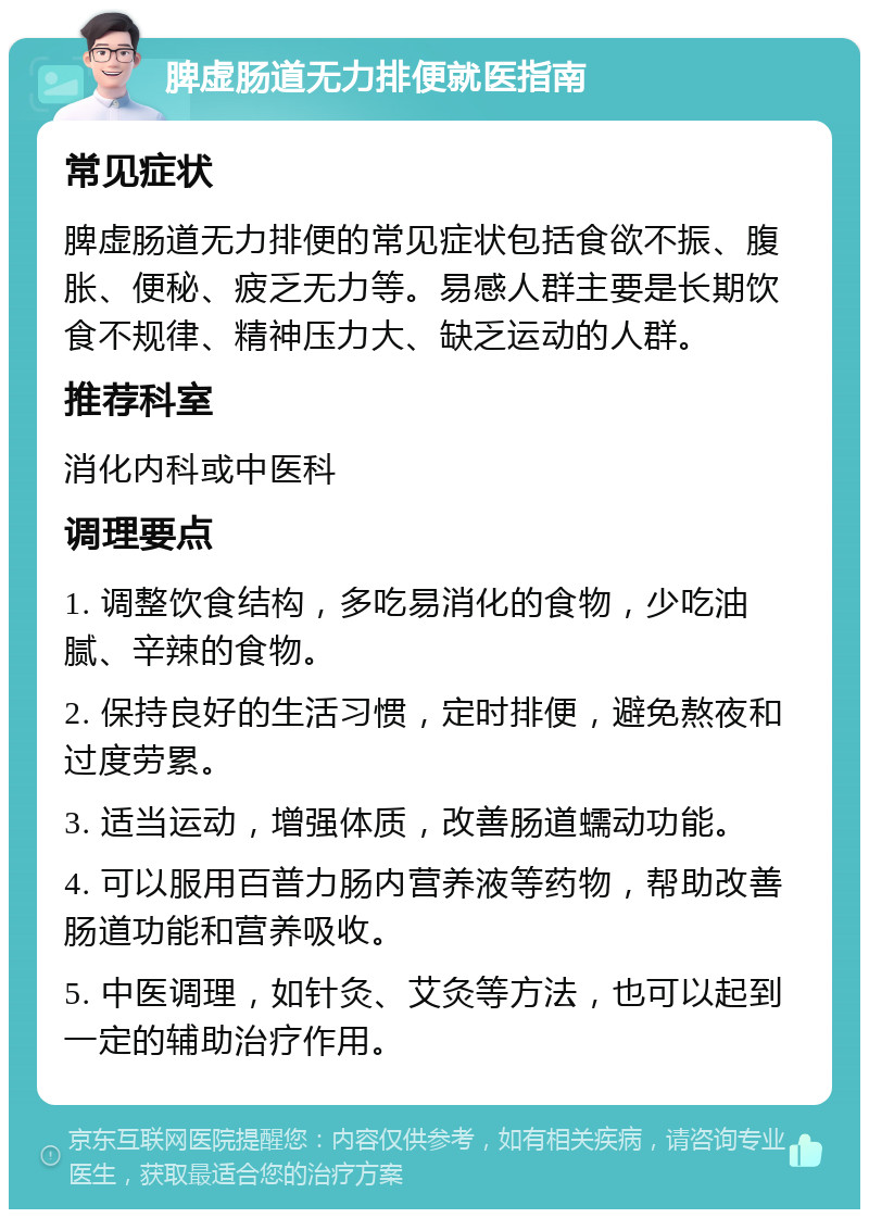 脾虚肠道无力排便就医指南 常见症状 脾虚肠道无力排便的常见症状包括食欲不振、腹胀、便秘、疲乏无力等。易感人群主要是长期饮食不规律、精神压力大、缺乏运动的人群。 推荐科室 消化内科或中医科 调理要点 1. 调整饮食结构，多吃易消化的食物，少吃油腻、辛辣的食物。 2. 保持良好的生活习惯，定时排便，避免熬夜和过度劳累。 3. 适当运动，增强体质，改善肠道蠕动功能。 4. 可以服用百普力肠内营养液等药物，帮助改善肠道功能和营养吸收。 5. 中医调理，如针灸、艾灸等方法，也可以起到一定的辅助治疗作用。