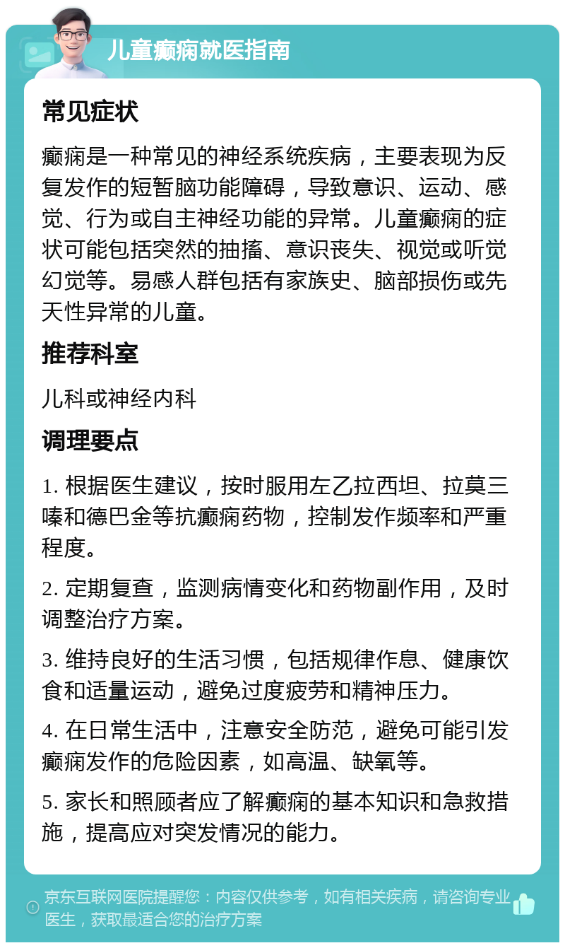 儿童癫痫就医指南 常见症状 癫痫是一种常见的神经系统疾病，主要表现为反复发作的短暂脑功能障碍，导致意识、运动、感觉、行为或自主神经功能的异常。儿童癫痫的症状可能包括突然的抽搐、意识丧失、视觉或听觉幻觉等。易感人群包括有家族史、脑部损伤或先天性异常的儿童。 推荐科室 儿科或神经内科 调理要点 1. 根据医生建议，按时服用左乙拉西坦、拉莫三嗪和德巴金等抗癫痫药物，控制发作频率和严重程度。 2. 定期复查，监测病情变化和药物副作用，及时调整治疗方案。 3. 维持良好的生活习惯，包括规律作息、健康饮食和适量运动，避免过度疲劳和精神压力。 4. 在日常生活中，注意安全防范，避免可能引发癫痫发作的危险因素，如高温、缺氧等。 5. 家长和照顾者应了解癫痫的基本知识和急救措施，提高应对突发情况的能力。