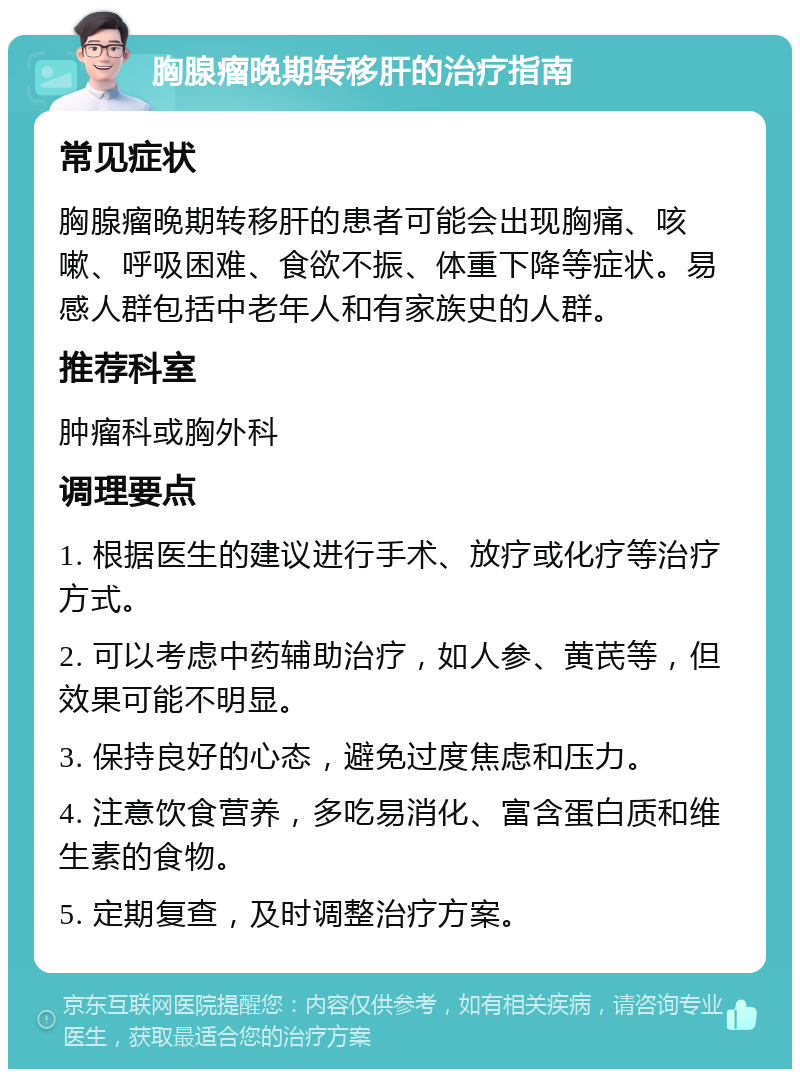 胸腺瘤晚期转移肝的治疗指南 常见症状 胸腺瘤晚期转移肝的患者可能会出现胸痛、咳嗽、呼吸困难、食欲不振、体重下降等症状。易感人群包括中老年人和有家族史的人群。 推荐科室 肿瘤科或胸外科 调理要点 1. 根据医生的建议进行手术、放疗或化疗等治疗方式。 2. 可以考虑中药辅助治疗，如人参、黄芪等，但效果可能不明显。 3. 保持良好的心态，避免过度焦虑和压力。 4. 注意饮食营养，多吃易消化、富含蛋白质和维生素的食物。 5. 定期复查，及时调整治疗方案。