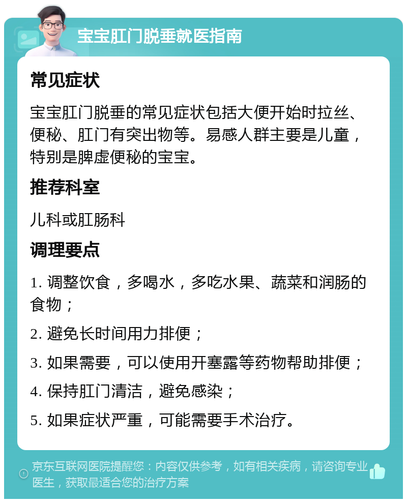 宝宝肛门脱垂就医指南 常见症状 宝宝肛门脱垂的常见症状包括大便开始时拉丝、便秘、肛门有突出物等。易感人群主要是儿童，特别是脾虚便秘的宝宝。 推荐科室 儿科或肛肠科 调理要点 1. 调整饮食，多喝水，多吃水果、蔬菜和润肠的食物； 2. 避免长时间用力排便； 3. 如果需要，可以使用开塞露等药物帮助排便； 4. 保持肛门清洁，避免感染； 5. 如果症状严重，可能需要手术治疗。