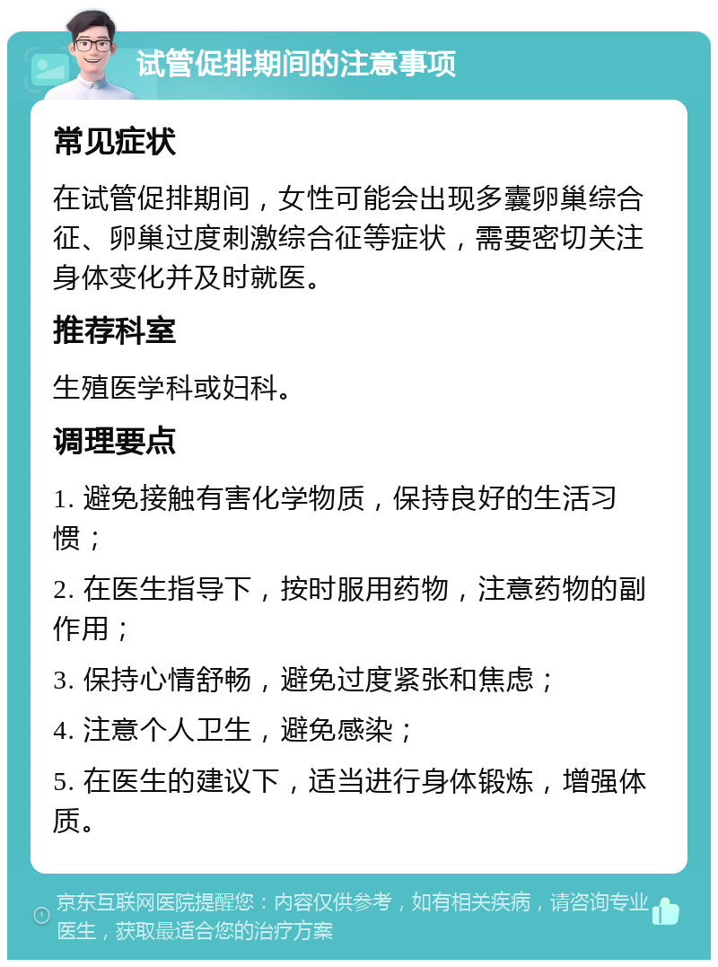 试管促排期间的注意事项 常见症状 在试管促排期间，女性可能会出现多囊卵巢综合征、卵巢过度刺激综合征等症状，需要密切关注身体变化并及时就医。 推荐科室 生殖医学科或妇科。 调理要点 1. 避免接触有害化学物质，保持良好的生活习惯； 2. 在医生指导下，按时服用药物，注意药物的副作用； 3. 保持心情舒畅，避免过度紧张和焦虑； 4. 注意个人卫生，避免感染； 5. 在医生的建议下，适当进行身体锻炼，增强体质。