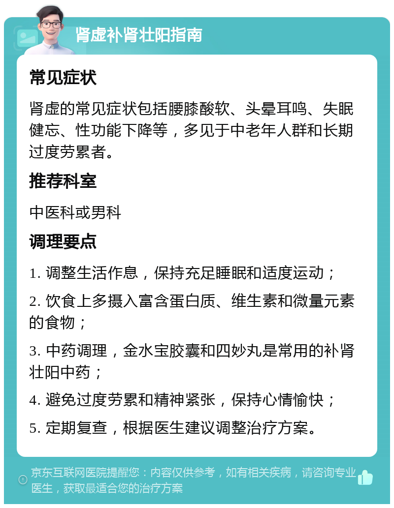 肾虚补肾壮阳指南 常见症状 肾虚的常见症状包括腰膝酸软、头晕耳鸣、失眠健忘、性功能下降等，多见于中老年人群和长期过度劳累者。 推荐科室 中医科或男科 调理要点 1. 调整生活作息，保持充足睡眠和适度运动； 2. 饮食上多摄入富含蛋白质、维生素和微量元素的食物； 3. 中药调理，金水宝胶囊和四妙丸是常用的补肾壮阳中药； 4. 避免过度劳累和精神紧张，保持心情愉快； 5. 定期复查，根据医生建议调整治疗方案。