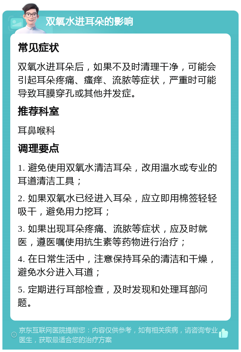 双氧水进耳朵的影响 常见症状 双氧水进耳朵后，如果不及时清理干净，可能会引起耳朵疼痛、瘙痒、流脓等症状，严重时可能导致耳膜穿孔或其他并发症。 推荐科室 耳鼻喉科 调理要点 1. 避免使用双氧水清洁耳朵，改用温水或专业的耳道清洁工具； 2. 如果双氧水已经进入耳朵，应立即用棉签轻轻吸干，避免用力挖耳； 3. 如果出现耳朵疼痛、流脓等症状，应及时就医，遵医嘱使用抗生素等药物进行治疗； 4. 在日常生活中，注意保持耳朵的清洁和干燥，避免水分进入耳道； 5. 定期进行耳部检查，及时发现和处理耳部问题。