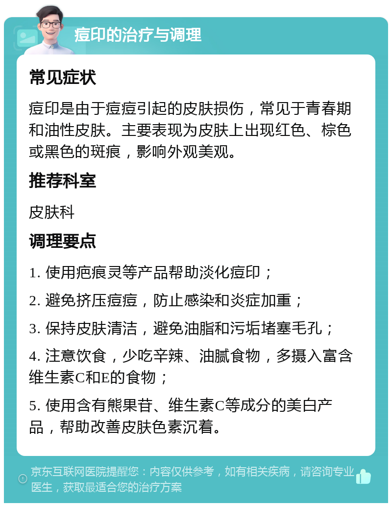 痘印的治疗与调理 常见症状 痘印是由于痘痘引起的皮肤损伤，常见于青春期和油性皮肤。主要表现为皮肤上出现红色、棕色或黑色的斑痕，影响外观美观。 推荐科室 皮肤科 调理要点 1. 使用疤痕灵等产品帮助淡化痘印； 2. 避免挤压痘痘，防止感染和炎症加重； 3. 保持皮肤清洁，避免油脂和污垢堵塞毛孔； 4. 注意饮食，少吃辛辣、油腻食物，多摄入富含维生素C和E的食物； 5. 使用含有熊果苷、维生素C等成分的美白产品，帮助改善皮肤色素沉着。