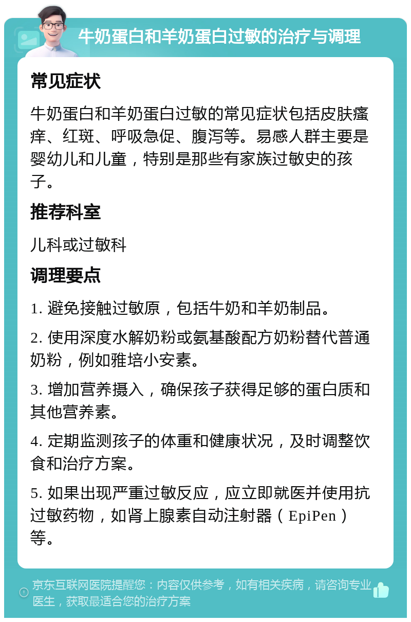 牛奶蛋白和羊奶蛋白过敏的治疗与调理 常见症状 牛奶蛋白和羊奶蛋白过敏的常见症状包括皮肤瘙痒、红斑、呼吸急促、腹泻等。易感人群主要是婴幼儿和儿童，特别是那些有家族过敏史的孩子。 推荐科室 儿科或过敏科 调理要点 1. 避免接触过敏原，包括牛奶和羊奶制品。 2. 使用深度水解奶粉或氨基酸配方奶粉替代普通奶粉，例如雅培小安素。 3. 增加营养摄入，确保孩子获得足够的蛋白质和其他营养素。 4. 定期监测孩子的体重和健康状况，及时调整饮食和治疗方案。 5. 如果出现严重过敏反应，应立即就医并使用抗过敏药物，如肾上腺素自动注射器（EpiPen）等。