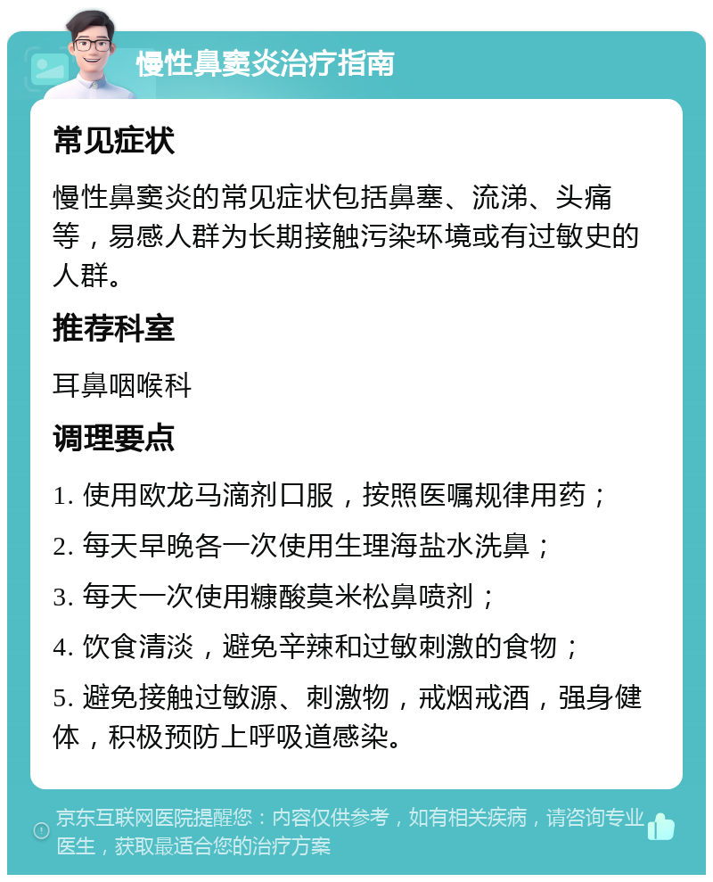 慢性鼻窦炎治疗指南 常见症状 慢性鼻窦炎的常见症状包括鼻塞、流涕、头痛等，易感人群为长期接触污染环境或有过敏史的人群。 推荐科室 耳鼻咽喉科 调理要点 1. 使用欧龙马滴剂口服，按照医嘱规律用药； 2. 每天早晚各一次使用生理海盐水洗鼻； 3. 每天一次使用糠酸莫米松鼻喷剂； 4. 饮食清淡，避免辛辣和过敏刺激的食物； 5. 避免接触过敏源、刺激物，戒烟戒酒，强身健体，积极预防上呼吸道感染。