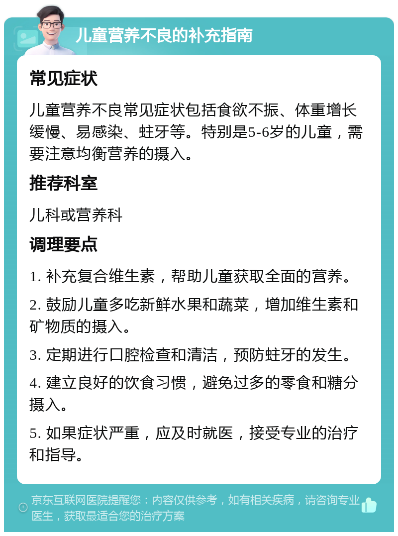 儿童营养不良的补充指南 常见症状 儿童营养不良常见症状包括食欲不振、体重增长缓慢、易感染、蛀牙等。特别是5-6岁的儿童，需要注意均衡营养的摄入。 推荐科室 儿科或营养科 调理要点 1. 补充复合维生素，帮助儿童获取全面的营养。 2. 鼓励儿童多吃新鲜水果和蔬菜，增加维生素和矿物质的摄入。 3. 定期进行口腔检查和清洁，预防蛀牙的发生。 4. 建立良好的饮食习惯，避免过多的零食和糖分摄入。 5. 如果症状严重，应及时就医，接受专业的治疗和指导。