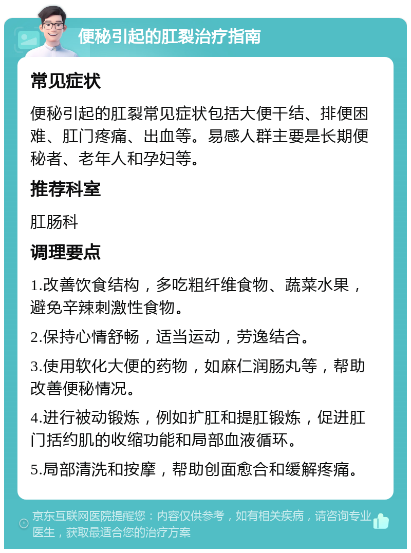 便秘引起的肛裂治疗指南 常见症状 便秘引起的肛裂常见症状包括大便干结、排便困难、肛门疼痛、出血等。易感人群主要是长期便秘者、老年人和孕妇等。 推荐科室 肛肠科 调理要点 1.改善饮食结构，多吃粗纤维食物、蔬菜水果，避免辛辣刺激性食物。 2.保持心情舒畅，适当运动，劳逸结合。 3.使用软化大便的药物，如麻仁润肠丸等，帮助改善便秘情况。 4.进行被动锻炼，例如扩肛和提肛锻炼，促进肛门括约肌的收缩功能和局部血液循环。 5.局部清洗和按摩，帮助创面愈合和缓解疼痛。