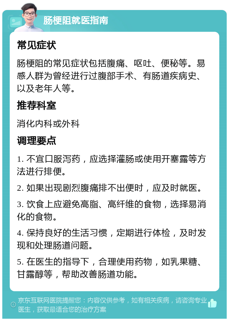 肠梗阻就医指南 常见症状 肠梗阻的常见症状包括腹痛、呕吐、便秘等。易感人群为曾经进行过腹部手术、有肠道疾病史、以及老年人等。 推荐科室 消化内科或外科 调理要点 1. 不宜口服泻药，应选择灌肠或使用开塞露等方法进行排便。 2. 如果出现剧烈腹痛排不出便时，应及时就医。 3. 饮食上应避免高脂、高纤维的食物，选择易消化的食物。 4. 保持良好的生活习惯，定期进行体检，及时发现和处理肠道问题。 5. 在医生的指导下，合理使用药物，如乳果糖、甘露醇等，帮助改善肠道功能。