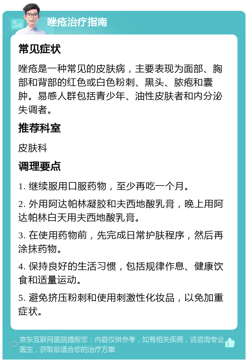 唑疮治疗指南 常见症状 唑疮是一种常见的皮肤病，主要表现为面部、胸部和背部的红色或白色粉刺、黑头、脓疱和囊肿。易感人群包括青少年、油性皮肤者和内分泌失调者。 推荐科室 皮肤科 调理要点 1. 继续服用口服药物，至少再吃一个月。 2. 外用阿达帕林凝胶和夫西地酸乳膏，晚上用阿达帕林白天用夫西地酸乳膏。 3. 在使用药物前，先完成日常护肤程序，然后再涂抹药物。 4. 保持良好的生活习惯，包括规律作息、健康饮食和适量运动。 5. 避免挤压粉刺和使用刺激性化妆品，以免加重症状。