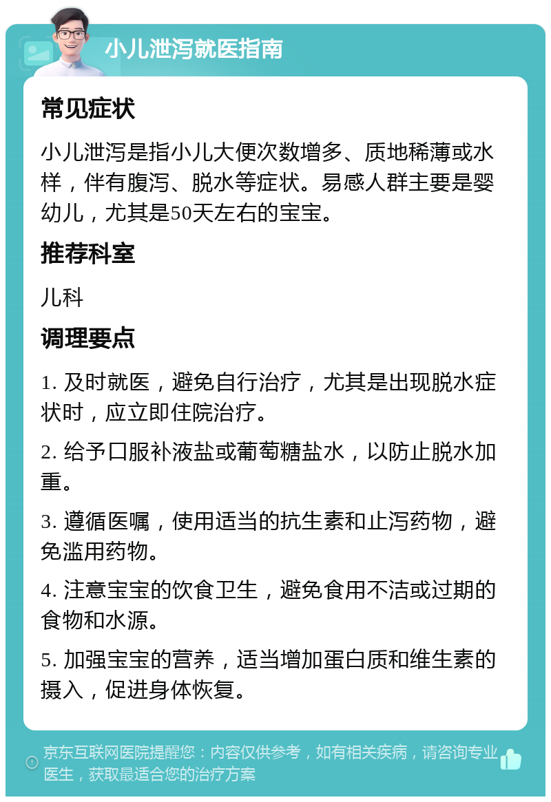 小儿泄泻就医指南 常见症状 小儿泄泻是指小儿大便次数增多、质地稀薄或水样，伴有腹泻、脱水等症状。易感人群主要是婴幼儿，尤其是50天左右的宝宝。 推荐科室 儿科 调理要点 1. 及时就医，避免自行治疗，尤其是出现脱水症状时，应立即住院治疗。 2. 给予口服补液盐或葡萄糖盐水，以防止脱水加重。 3. 遵循医嘱，使用适当的抗生素和止泻药物，避免滥用药物。 4. 注意宝宝的饮食卫生，避免食用不洁或过期的食物和水源。 5. 加强宝宝的营养，适当增加蛋白质和维生素的摄入，促进身体恢复。