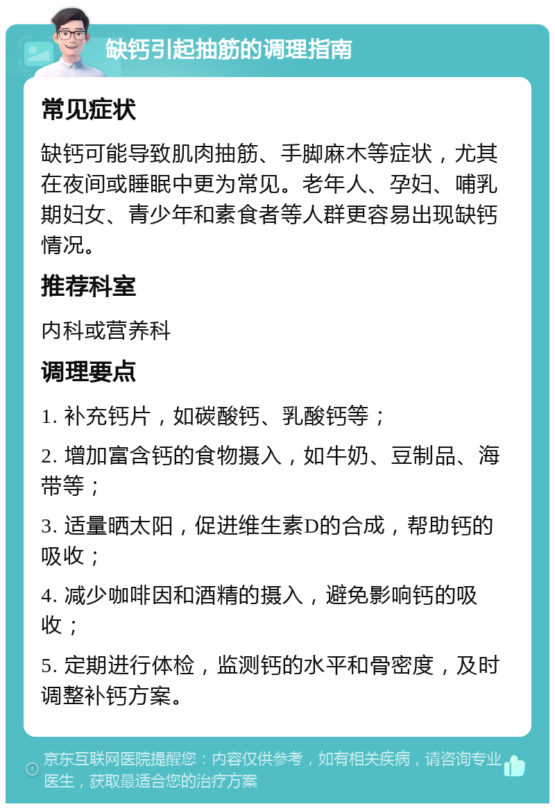 缺钙引起抽筋的调理指南 常见症状 缺钙可能导致肌肉抽筋、手脚麻木等症状，尤其在夜间或睡眠中更为常见。老年人、孕妇、哺乳期妇女、青少年和素食者等人群更容易出现缺钙情况。 推荐科室 内科或营养科 调理要点 1. 补充钙片，如碳酸钙、乳酸钙等； 2. 增加富含钙的食物摄入，如牛奶、豆制品、海带等； 3. 适量晒太阳，促进维生素D的合成，帮助钙的吸收； 4. 减少咖啡因和酒精的摄入，避免影响钙的吸收； 5. 定期进行体检，监测钙的水平和骨密度，及时调整补钙方案。