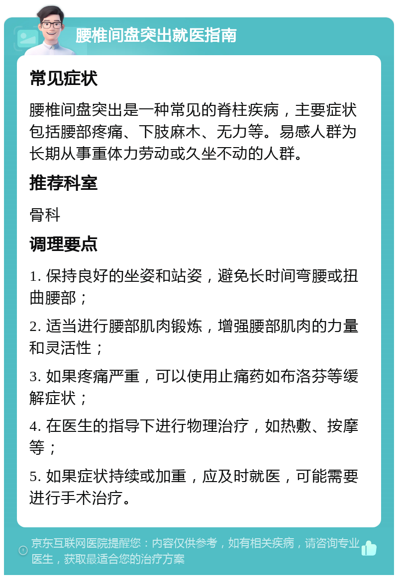 腰椎间盘突出就医指南 常见症状 腰椎间盘突出是一种常见的脊柱疾病，主要症状包括腰部疼痛、下肢麻木、无力等。易感人群为长期从事重体力劳动或久坐不动的人群。 推荐科室 骨科 调理要点 1. 保持良好的坐姿和站姿，避免长时间弯腰或扭曲腰部； 2. 适当进行腰部肌肉锻炼，增强腰部肌肉的力量和灵活性； 3. 如果疼痛严重，可以使用止痛药如布洛芬等缓解症状； 4. 在医生的指导下进行物理治疗，如热敷、按摩等； 5. 如果症状持续或加重，应及时就医，可能需要进行手术治疗。