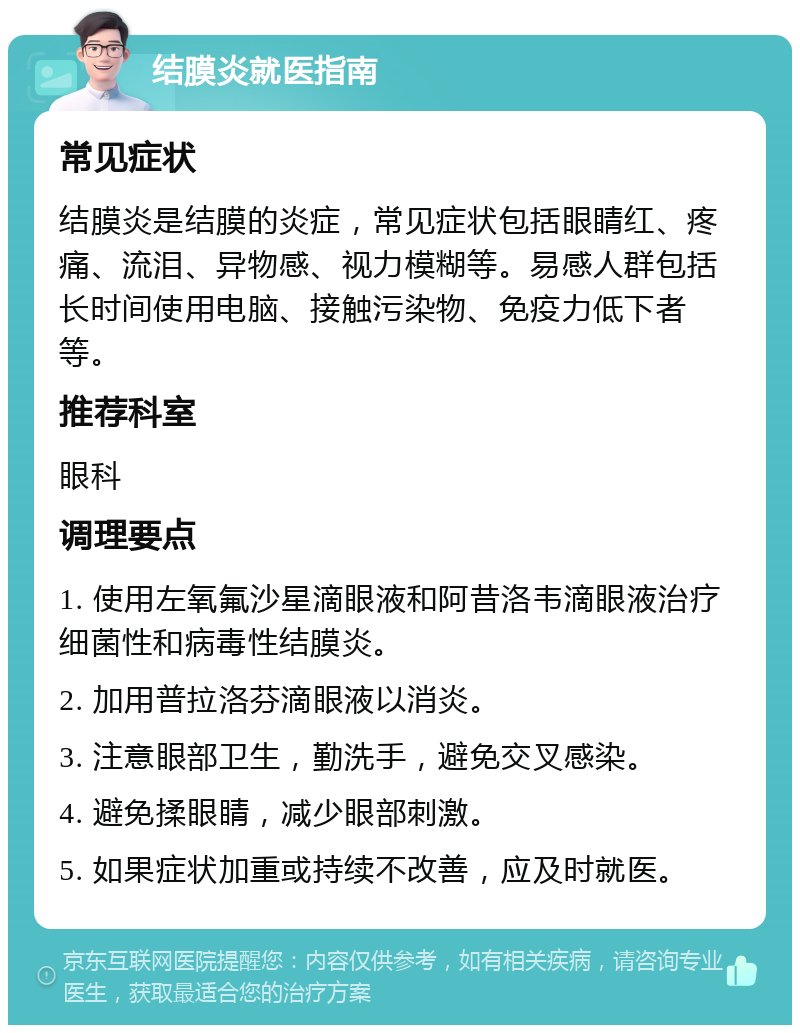 结膜炎就医指南 常见症状 结膜炎是结膜的炎症，常见症状包括眼睛红、疼痛、流泪、异物感、视力模糊等。易感人群包括长时间使用电脑、接触污染物、免疫力低下者等。 推荐科室 眼科 调理要点 1. 使用左氧氟沙星滴眼液和阿昔洛韦滴眼液治疗细菌性和病毒性结膜炎。 2. 加用普拉洛芬滴眼液以消炎。 3. 注意眼部卫生，勤洗手，避免交叉感染。 4. 避免揉眼睛，减少眼部刺激。 5. 如果症状加重或持续不改善，应及时就医。