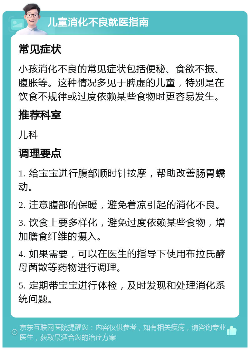 儿童消化不良就医指南 常见症状 小孩消化不良的常见症状包括便秘、食欲不振、腹胀等。这种情况多见于脾虚的儿童，特别是在饮食不规律或过度依赖某些食物时更容易发生。 推荐科室 儿科 调理要点 1. 给宝宝进行腹部顺时针按摩，帮助改善肠胃蠕动。 2. 注意腹部的保暖，避免着凉引起的消化不良。 3. 饮食上要多样化，避免过度依赖某些食物，增加膳食纤维的摄入。 4. 如果需要，可以在医生的指导下使用布拉氏酵母菌散等药物进行调理。 5. 定期带宝宝进行体检，及时发现和处理消化系统问题。