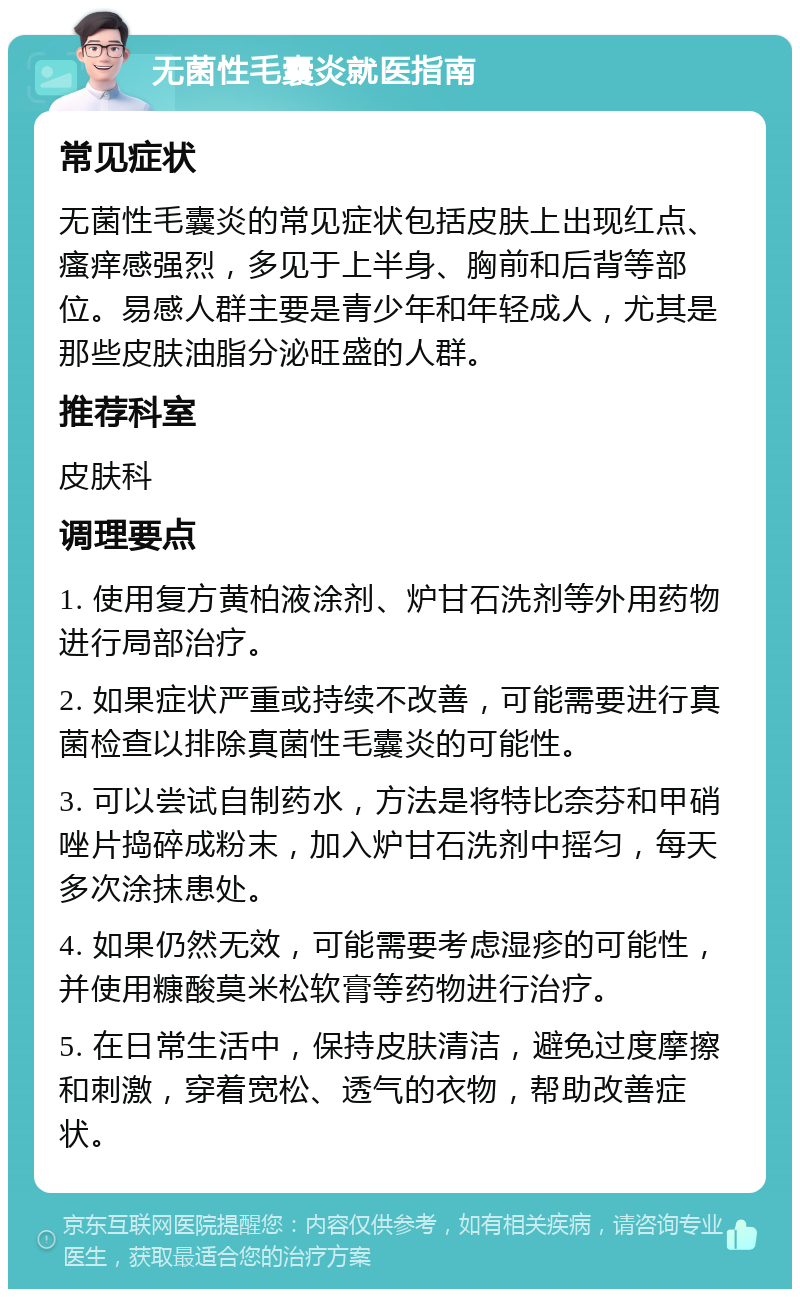 无菌性毛囊炎就医指南 常见症状 无菌性毛囊炎的常见症状包括皮肤上出现红点、瘙痒感强烈，多见于上半身、胸前和后背等部位。易感人群主要是青少年和年轻成人，尤其是那些皮肤油脂分泌旺盛的人群。 推荐科室 皮肤科 调理要点 1. 使用复方黄柏液涂剂、炉甘石洗剂等外用药物进行局部治疗。 2. 如果症状严重或持续不改善，可能需要进行真菌检查以排除真菌性毛囊炎的可能性。 3. 可以尝试自制药水，方法是将特比奈芬和甲硝唑片捣碎成粉末，加入炉甘石洗剂中摇匀，每天多次涂抹患处。 4. 如果仍然无效，可能需要考虑湿疹的可能性，并使用糠酸莫米松软膏等药物进行治疗。 5. 在日常生活中，保持皮肤清洁，避免过度摩擦和刺激，穿着宽松、透气的衣物，帮助改善症状。