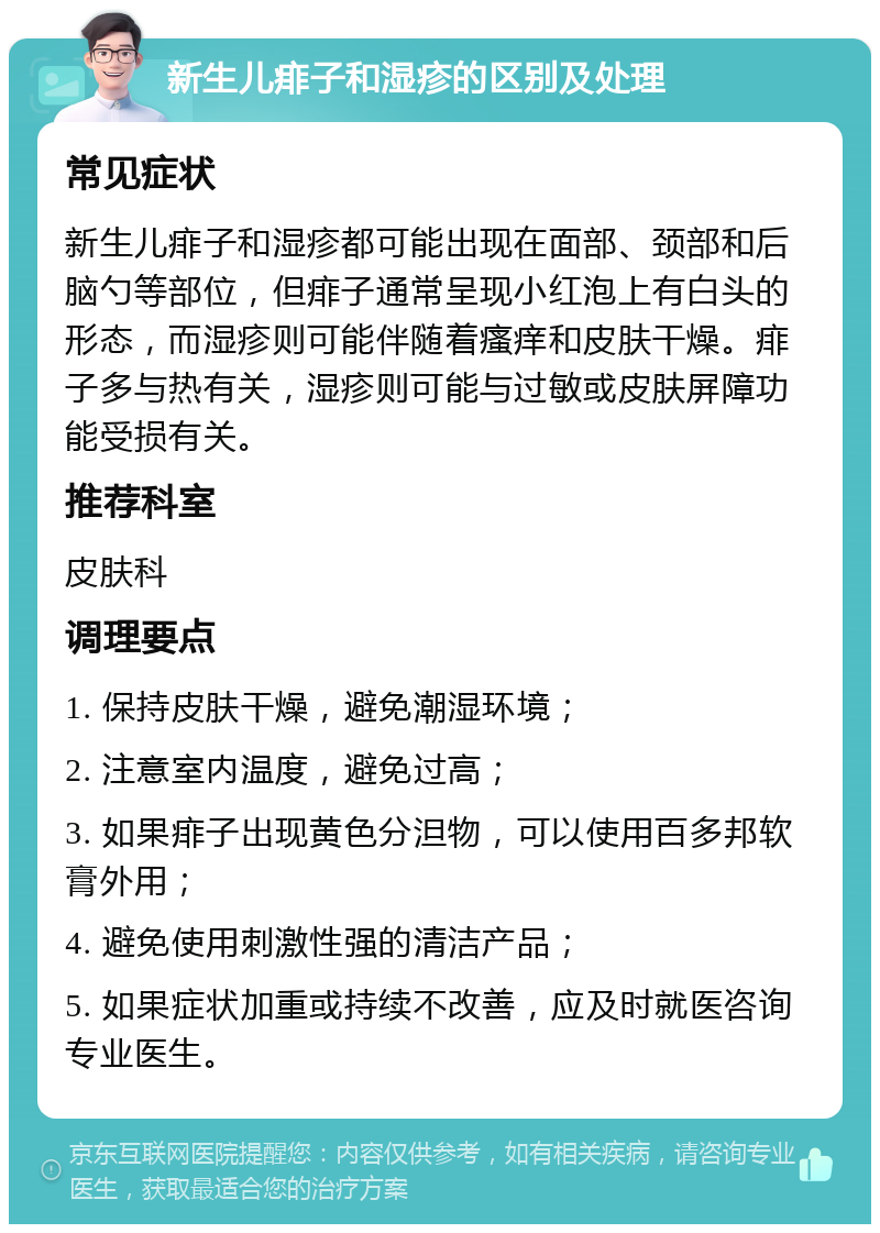 新生儿痱子和湿疹的区别及处理 常见症状 新生儿痱子和湿疹都可能出现在面部、颈部和后脑勺等部位，但痱子通常呈现小红泡上有白头的形态，而湿疹则可能伴随着瘙痒和皮肤干燥。痱子多与热有关，湿疹则可能与过敏或皮肤屏障功能受损有关。 推荐科室 皮肤科 调理要点 1. 保持皮肤干燥，避免潮湿环境； 2. 注意室内温度，避免过高； 3. 如果痱子出现黄色分泹物，可以使用百多邦软膏外用； 4. 避免使用刺激性强的清洁产品； 5. 如果症状加重或持续不改善，应及时就医咨询专业医生。