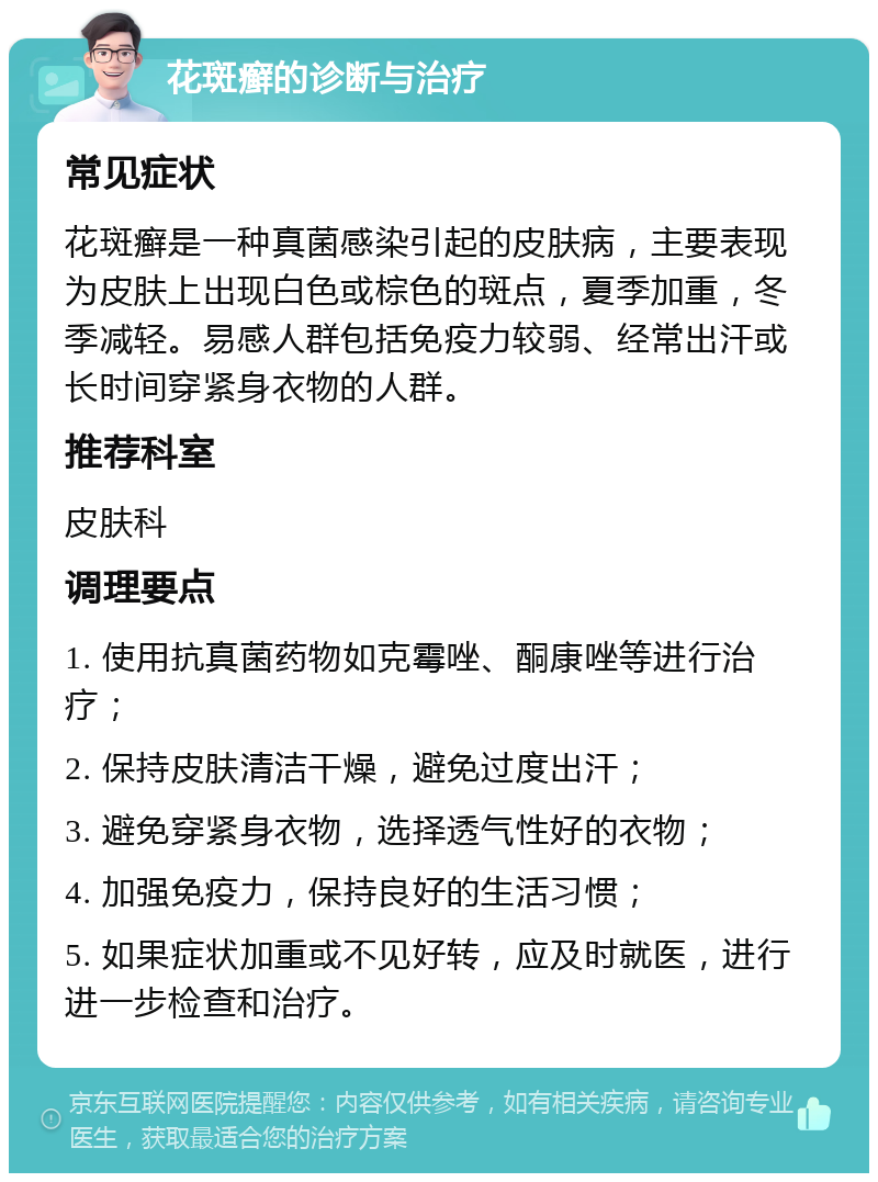 花斑癣的诊断与治疗 常见症状 花斑癣是一种真菌感染引起的皮肤病，主要表现为皮肤上出现白色或棕色的斑点，夏季加重，冬季减轻。易感人群包括免疫力较弱、经常出汗或长时间穿紧身衣物的人群。 推荐科室 皮肤科 调理要点 1. 使用抗真菌药物如克霉唑、酮康唑等进行治疗； 2. 保持皮肤清洁干燥，避免过度出汗； 3. 避免穿紧身衣物，选择透气性好的衣物； 4. 加强免疫力，保持良好的生活习惯； 5. 如果症状加重或不见好转，应及时就医，进行进一步检查和治疗。