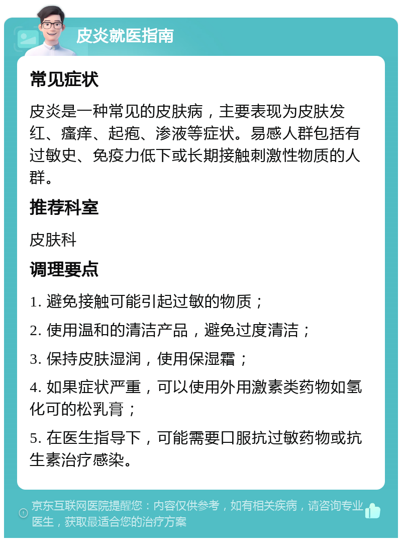 皮炎就医指南 常见症状 皮炎是一种常见的皮肤病，主要表现为皮肤发红、瘙痒、起疱、渗液等症状。易感人群包括有过敏史、免疫力低下或长期接触刺激性物质的人群。 推荐科室 皮肤科 调理要点 1. 避免接触可能引起过敏的物质； 2. 使用温和的清洁产品，避免过度清洁； 3. 保持皮肤湿润，使用保湿霜； 4. 如果症状严重，可以使用外用激素类药物如氢化可的松乳膏； 5. 在医生指导下，可能需要口服抗过敏药物或抗生素治疗感染。