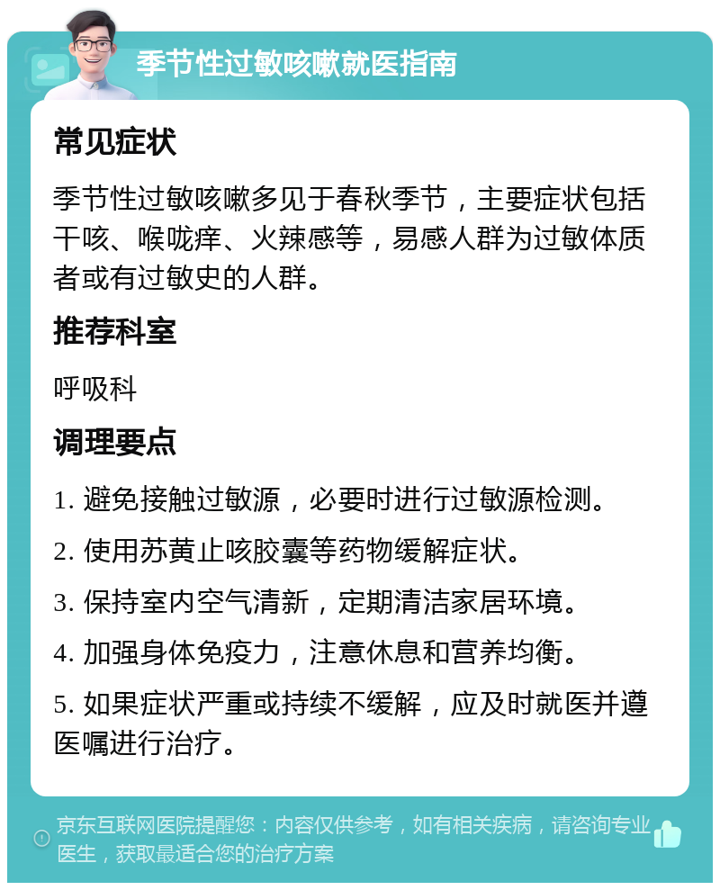 季节性过敏咳嗽就医指南 常见症状 季节性过敏咳嗽多见于春秋季节，主要症状包括干咳、喉咙痒、火辣感等，易感人群为过敏体质者或有过敏史的人群。 推荐科室 呼吸科 调理要点 1. 避免接触过敏源，必要时进行过敏源检测。 2. 使用苏黄止咳胶囊等药物缓解症状。 3. 保持室内空气清新，定期清洁家居环境。 4. 加强身体免疫力，注意休息和营养均衡。 5. 如果症状严重或持续不缓解，应及时就医并遵医嘱进行治疗。