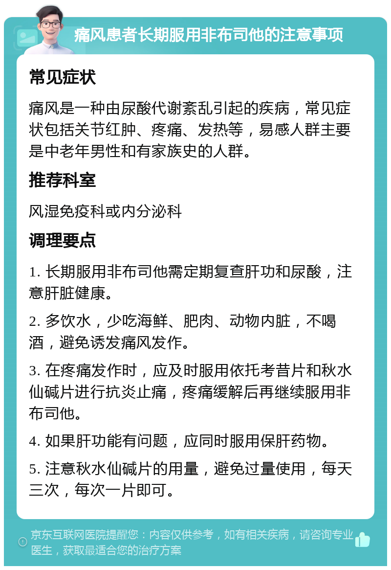 痛风患者长期服用非布司他的注意事项 常见症状 痛风是一种由尿酸代谢紊乱引起的疾病，常见症状包括关节红肿、疼痛、发热等，易感人群主要是中老年男性和有家族史的人群。 推荐科室 风湿免疫科或内分泌科 调理要点 1. 长期服用非布司他需定期复查肝功和尿酸，注意肝脏健康。 2. 多饮水，少吃海鲜、肥肉、动物内脏，不喝酒，避免诱发痛风发作。 3. 在疼痛发作时，应及时服用依托考昔片和秋水仙碱片进行抗炎止痛，疼痛缓解后再继续服用非布司他。 4. 如果肝功能有问题，应同时服用保肝药物。 5. 注意秋水仙碱片的用量，避免过量使用，每天三次，每次一片即可。