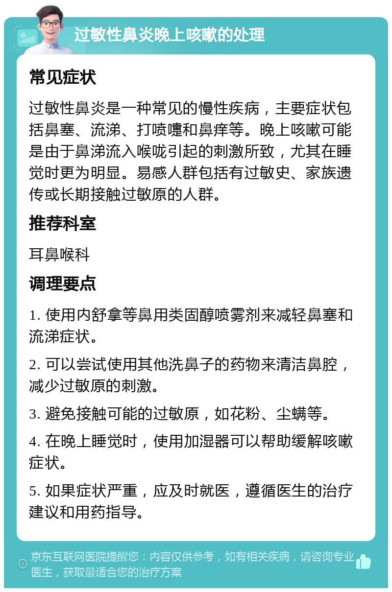 过敏性鼻炎晚上咳嗽的处理 常见症状 过敏性鼻炎是一种常见的慢性疾病，主要症状包括鼻塞、流涕、打喷嚏和鼻痒等。晚上咳嗽可能是由于鼻涕流入喉咙引起的刺激所致，尤其在睡觉时更为明显。易感人群包括有过敏史、家族遗传或长期接触过敏原的人群。 推荐科室 耳鼻喉科 调理要点 1. 使用内舒拿等鼻用类固醇喷雾剂来减轻鼻塞和流涕症状。 2. 可以尝试使用其他洗鼻子的药物来清洁鼻腔，减少过敏原的刺激。 3. 避免接触可能的过敏原，如花粉、尘螨等。 4. 在晚上睡觉时，使用加湿器可以帮助缓解咳嗽症状。 5. 如果症状严重，应及时就医，遵循医生的治疗建议和用药指导。