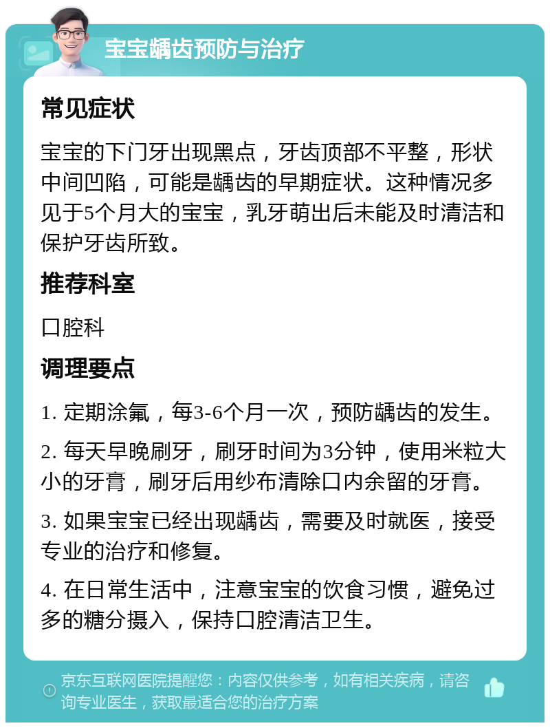 宝宝龋齿预防与治疗 常见症状 宝宝的下门牙出现黑点，牙齿顶部不平整，形状中间凹陷，可能是龋齿的早期症状。这种情况多见于5个月大的宝宝，乳牙萌出后未能及时清洁和保护牙齿所致。 推荐科室 口腔科 调理要点 1. 定期涂氟，每3-6个月一次，预防龋齿的发生。 2. 每天早晚刷牙，刷牙时间为3分钟，使用米粒大小的牙膏，刷牙后用纱布清除口内余留的牙膏。 3. 如果宝宝已经出现龋齿，需要及时就医，接受专业的治疗和修复。 4. 在日常生活中，注意宝宝的饮食习惯，避免过多的糖分摄入，保持口腔清洁卫生。