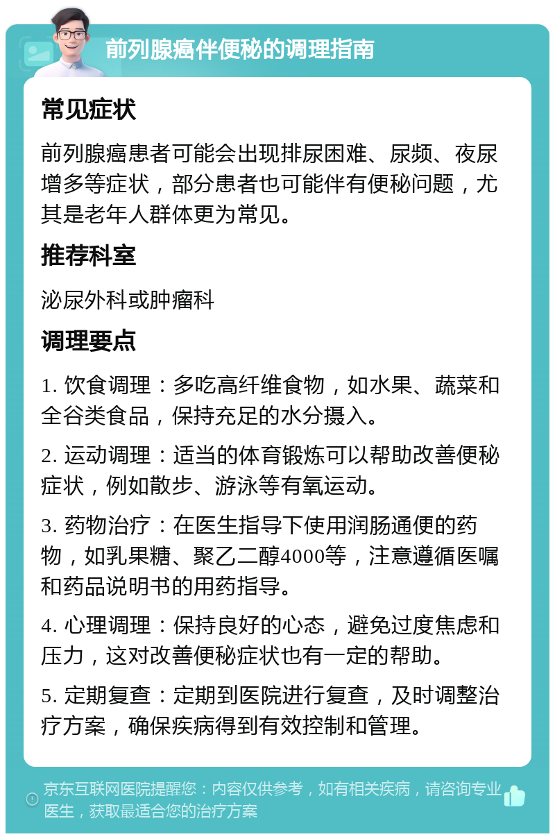 前列腺癌伴便秘的调理指南 常见症状 前列腺癌患者可能会出现排尿困难、尿频、夜尿增多等症状，部分患者也可能伴有便秘问题，尤其是老年人群体更为常见。 推荐科室 泌尿外科或肿瘤科 调理要点 1. 饮食调理：多吃高纤维食物，如水果、蔬菜和全谷类食品，保持充足的水分摄入。 2. 运动调理：适当的体育锻炼可以帮助改善便秘症状，例如散步、游泳等有氧运动。 3. 药物治疗：在医生指导下使用润肠通便的药物，如乳果糖、聚乙二醇4000等，注意遵循医嘱和药品说明书的用药指导。 4. 心理调理：保持良好的心态，避免过度焦虑和压力，这对改善便秘症状也有一定的帮助。 5. 定期复查：定期到医院进行复查，及时调整治疗方案，确保疾病得到有效控制和管理。