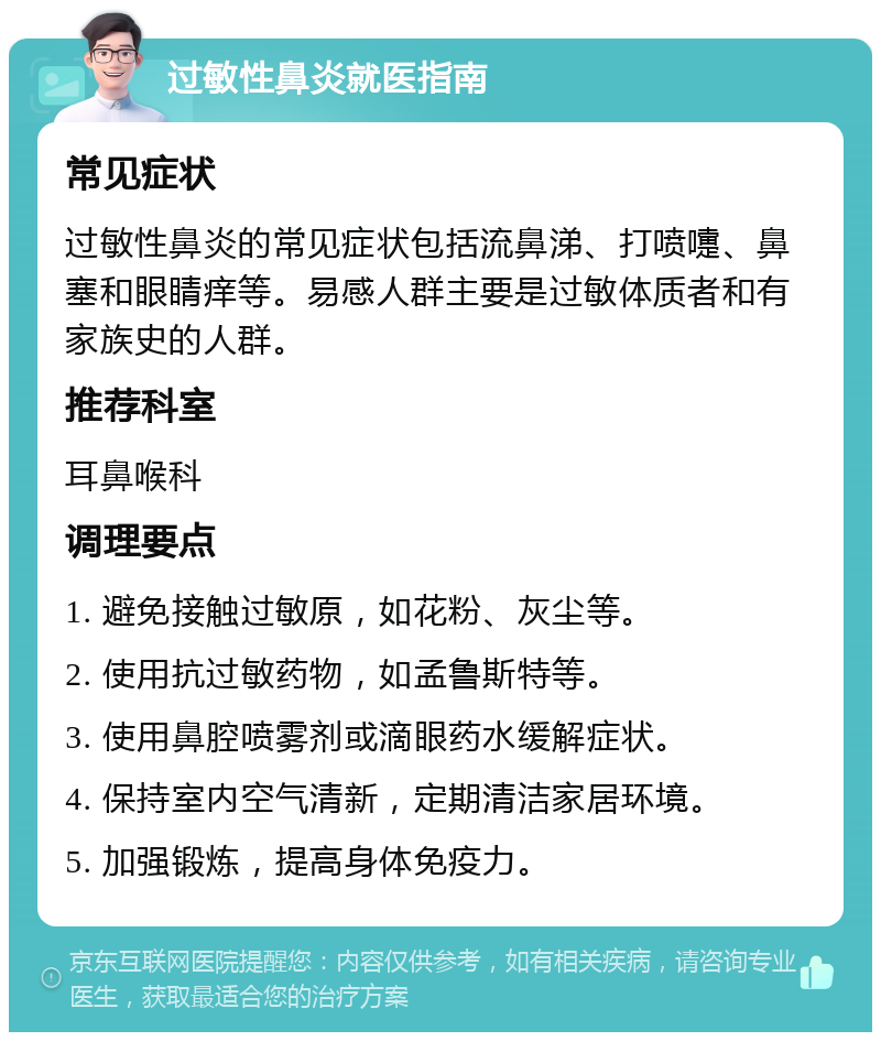 过敏性鼻炎就医指南 常见症状 过敏性鼻炎的常见症状包括流鼻涕、打喷嚏、鼻塞和眼睛痒等。易感人群主要是过敏体质者和有家族史的人群。 推荐科室 耳鼻喉科 调理要点 1. 避免接触过敏原，如花粉、灰尘等。 2. 使用抗过敏药物，如孟鲁斯特等。 3. 使用鼻腔喷雾剂或滴眼药水缓解症状。 4. 保持室内空气清新，定期清洁家居环境。 5. 加强锻炼，提高身体免疫力。