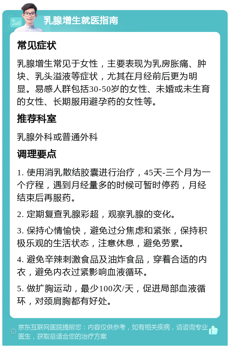 乳腺增生就医指南 常见症状 乳腺增生常见于女性，主要表现为乳房胀痛、肿块、乳头溢液等症状，尤其在月经前后更为明显。易感人群包括30-50岁的女性、未婚或未生育的女性、长期服用避孕药的女性等。 推荐科室 乳腺外科或普通外科 调理要点 1. 使用消乳散结胶囊进行治疗，45天-三个月为一个疗程，遇到月经量多的时候可暂时停药，月经结束后再服药。 2. 定期复查乳腺彩超，观察乳腺的变化。 3. 保持心情愉快，避免过分焦虑和紧张，保持积极乐观的生活状态，注意休息，避免劳累。 4. 避免辛辣刺激食品及油炸食品，穿着合适的内衣，避免内衣过紧影响血液循环。 5. 做扩胸运动，最少100次/天，促进局部血液循环，对颈肩胸都有好处。