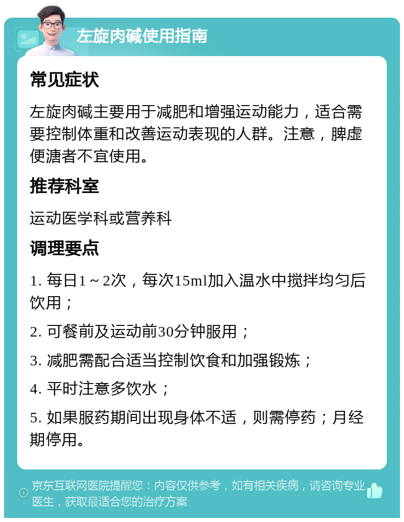 左旋肉碱使用指南 常见症状 左旋肉碱主要用于减肥和增强运动能力，适合需要控制体重和改善运动表现的人群。注意，脾虚便溏者不宜使用。 推荐科室 运动医学科或营养科 调理要点 1. 每日1～2次，每次15ml加入温水中搅拌均匀后饮用； 2. 可餐前及运动前30分钟服用； 3. 减肥需配合适当控制饮食和加强锻炼； 4. 平时注意多饮水； 5. 如果服药期间出现身体不适，则需停药；月经期停用。