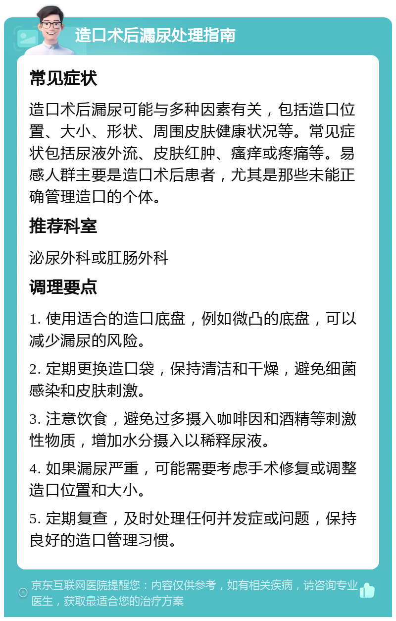 造口术后漏尿处理指南 常见症状 造口术后漏尿可能与多种因素有关，包括造口位置、大小、形状、周围皮肤健康状况等。常见症状包括尿液外流、皮肤红肿、瘙痒或疼痛等。易感人群主要是造口术后患者，尤其是那些未能正确管理造口的个体。 推荐科室 泌尿外科或肛肠外科 调理要点 1. 使用适合的造口底盘，例如微凸的底盘，可以减少漏尿的风险。 2. 定期更换造口袋，保持清洁和干燥，避免细菌感染和皮肤刺激。 3. 注意饮食，避免过多摄入咖啡因和酒精等刺激性物质，增加水分摄入以稀释尿液。 4. 如果漏尿严重，可能需要考虑手术修复或调整造口位置和大小。 5. 定期复查，及时处理任何并发症或问题，保持良好的造口管理习惯。