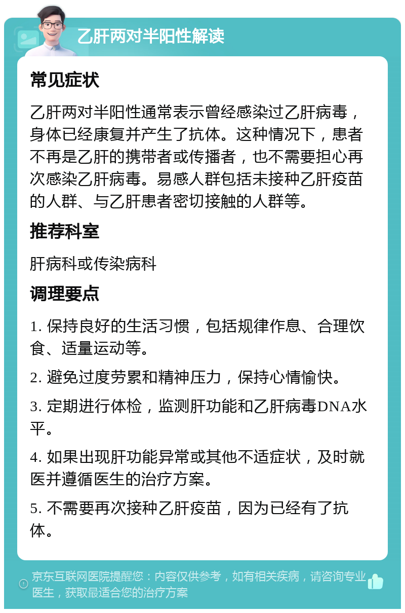 乙肝两对半阳性解读 常见症状 乙肝两对半阳性通常表示曾经感染过乙肝病毒，身体已经康复并产生了抗体。这种情况下，患者不再是乙肝的携带者或传播者，也不需要担心再次感染乙肝病毒。易感人群包括未接种乙肝疫苗的人群、与乙肝患者密切接触的人群等。 推荐科室 肝病科或传染病科 调理要点 1. 保持良好的生活习惯，包括规律作息、合理饮食、适量运动等。 2. 避免过度劳累和精神压力，保持心情愉快。 3. 定期进行体检，监测肝功能和乙肝病毒DNA水平。 4. 如果出现肝功能异常或其他不适症状，及时就医并遵循医生的治疗方案。 5. 不需要再次接种乙肝疫苗，因为已经有了抗体。