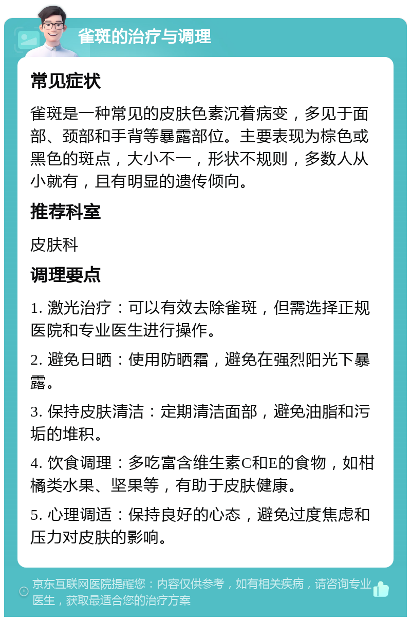 雀斑的治疗与调理 常见症状 雀斑是一种常见的皮肤色素沉着病变，多见于面部、颈部和手背等暴露部位。主要表现为棕色或黑色的斑点，大小不一，形状不规则，多数人从小就有，且有明显的遗传倾向。 推荐科室 皮肤科 调理要点 1. 激光治疗：可以有效去除雀斑，但需选择正规医院和专业医生进行操作。 2. 避免日晒：使用防晒霜，避免在强烈阳光下暴露。 3. 保持皮肤清洁：定期清洁面部，避免油脂和污垢的堆积。 4. 饮食调理：多吃富含维生素C和E的食物，如柑橘类水果、坚果等，有助于皮肤健康。 5. 心理调适：保持良好的心态，避免过度焦虑和压力对皮肤的影响。