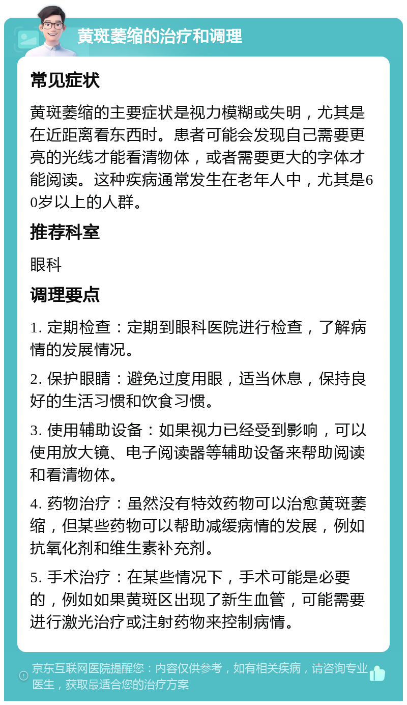 黄斑萎缩的治疗和调理 常见症状 黄斑萎缩的主要症状是视力模糊或失明，尤其是在近距离看东西时。患者可能会发现自己需要更亮的光线才能看清物体，或者需要更大的字体才能阅读。这种疾病通常发生在老年人中，尤其是60岁以上的人群。 推荐科室 眼科 调理要点 1. 定期检查：定期到眼科医院进行检查，了解病情的发展情况。 2. 保护眼睛：避免过度用眼，适当休息，保持良好的生活习惯和饮食习惯。 3. 使用辅助设备：如果视力已经受到影响，可以使用放大镜、电子阅读器等辅助设备来帮助阅读和看清物体。 4. 药物治疗：虽然没有特效药物可以治愈黄斑萎缩，但某些药物可以帮助减缓病情的发展，例如抗氧化剂和维生素补充剂。 5. 手术治疗：在某些情况下，手术可能是必要的，例如如果黄斑区出现了新生血管，可能需要进行激光治疗或注射药物来控制病情。