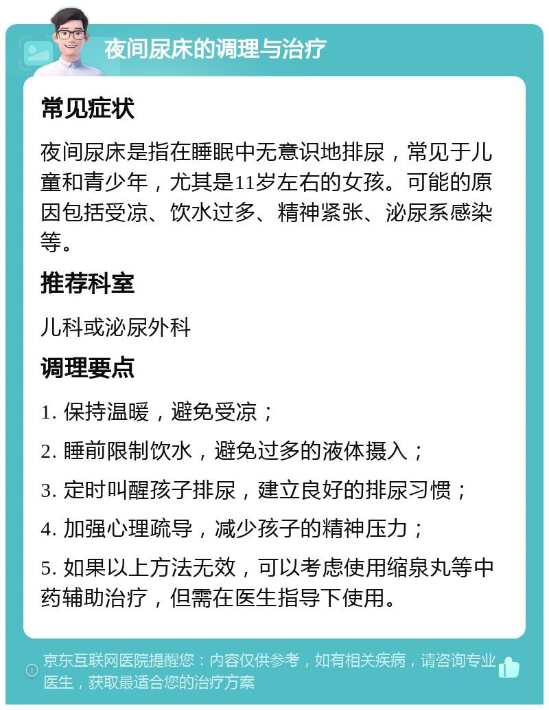 夜间尿床的调理与治疗 常见症状 夜间尿床是指在睡眠中无意识地排尿，常见于儿童和青少年，尤其是11岁左右的女孩。可能的原因包括受凉、饮水过多、精神紧张、泌尿系感染等。 推荐科室 儿科或泌尿外科 调理要点 1. 保持温暖，避免受凉； 2. 睡前限制饮水，避免过多的液体摄入； 3. 定时叫醒孩子排尿，建立良好的排尿习惯； 4. 加强心理疏导，减少孩子的精神压力； 5. 如果以上方法无效，可以考虑使用缩泉丸等中药辅助治疗，但需在医生指导下使用。