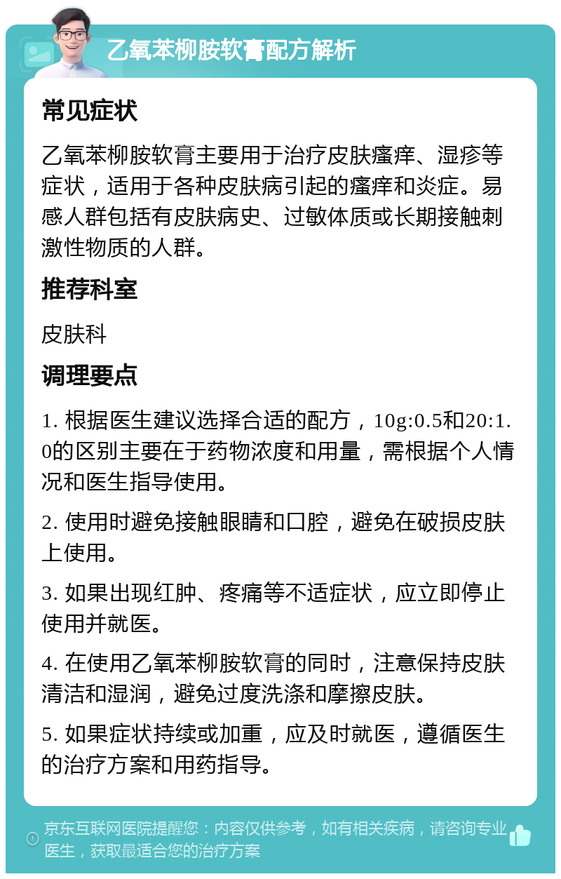 乙氧苯柳胺软膏配方解析 常见症状 乙氧苯柳胺软膏主要用于治疗皮肤瘙痒、湿疹等症状，适用于各种皮肤病引起的瘙痒和炎症。易感人群包括有皮肤病史、过敏体质或长期接触刺激性物质的人群。 推荐科室 皮肤科 调理要点 1. 根据医生建议选择合适的配方，10g:0.5和20:1.0的区别主要在于药物浓度和用量，需根据个人情况和医生指导使用。 2. 使用时避免接触眼睛和口腔，避免在破损皮肤上使用。 3. 如果出现红肿、疼痛等不适症状，应立即停止使用并就医。 4. 在使用乙氧苯柳胺软膏的同时，注意保持皮肤清洁和湿润，避免过度洗涤和摩擦皮肤。 5. 如果症状持续或加重，应及时就医，遵循医生的治疗方案和用药指导。